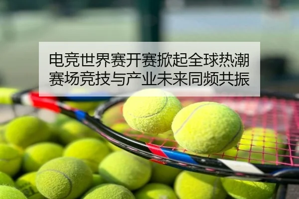 电竞世界赛开赛掀起全球热潮 赛场竞技与产业未来同频共振