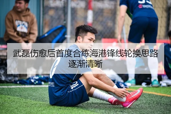 武磊伤愈后首度合练海港锋线轮换思路逐渐清晰