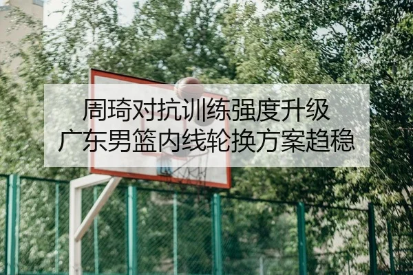 周琦对抗训练强度升级 广东男篮内线轮换方案趋稳