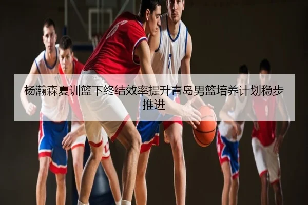 杨瀚森夏训篮下终结效率提升青岛男篮培养计划稳步推进