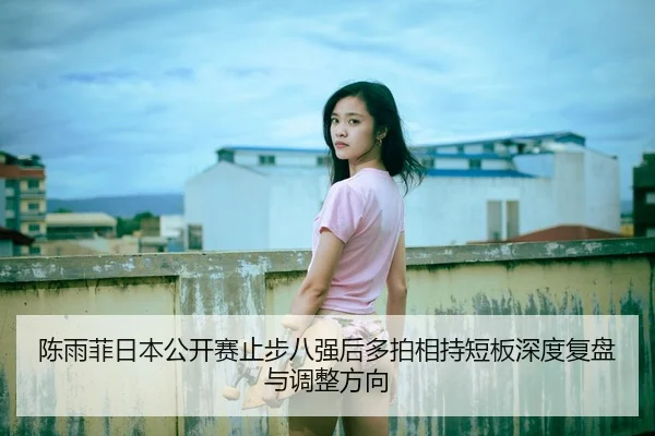 陈雨菲日本公开赛止步八强后多拍相持短板深度复盘与调整方向