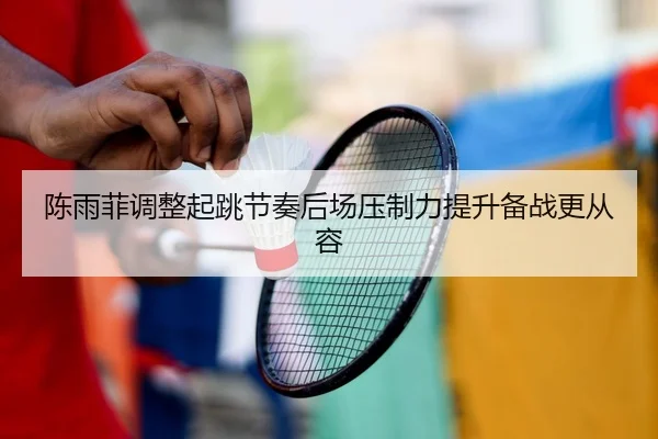 陈雨菲调整起跳节奏后场压制力提升备战更从容