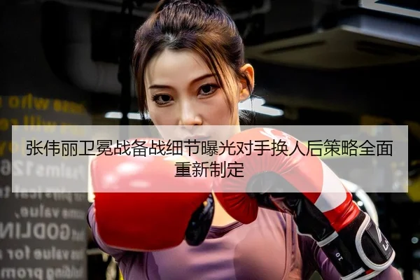 张伟丽卫冕战备战细节曝光对手换人后策略全面重新制定