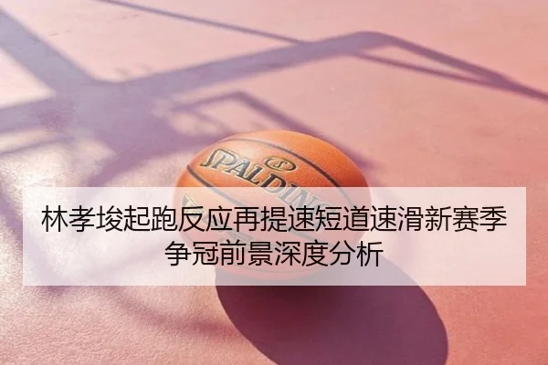 林孝埈起跑反应再提速短道速滑新赛季争冠前景深度分析
